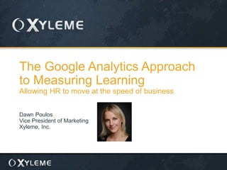 The Google Analytics Approach
to Measuring Learning
Allowing HR to move at the speed of business
Dawn Poulos
Vice President of Marketing
Xyleme, Inc.
 