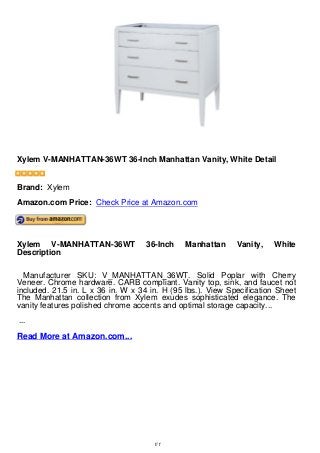 Xylem V-MANHATTAN-36WT 36-Inch Manhattan Vanity, White Detail
Xylem V-MANHATTAN-36WT 36-Inch Manhattan Vanity, White Detail
Brand: Xylem
Amazon.com Price: Check Price at Amazon.com
Xylem V-MANHATTAN-36WT 36-Inch Manhattan Vanity, White
Description
Manufacturer SKU: V_MANHATTAN_36WT. Solid Poplar with Cherry
Veneer. Chrome hardware. CARB compliant. Vanity top, sink, and faucet not
included. 21.5 in. L x 36 in. W x 34 in. H (95 lbs.). View Specification Sheet
The Manhattan collection from Xylem exudes sophisticated elegance. The
vanity features polished chrome accents and optimal storage capacity...
...
Read More at Amazon.com...
1/1
 