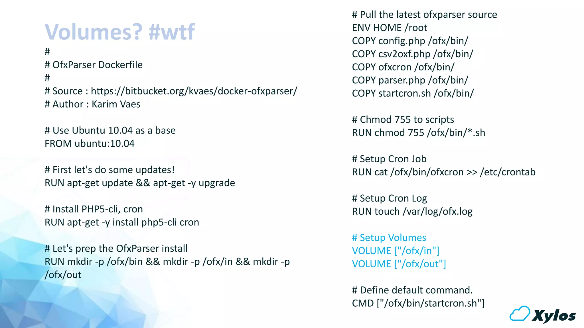 Volumes? #wtf
#
# OfxParser Dockerfile
#
# Source : https://bitbucket.org/kvaes/docker-ofxparser/
# Author : Karim Vaes
# Use Ubuntu 10.04 as a base
FROM ubuntu:10.04
# First let's do some updates!
RUN apt-get update && apt-get -y upgrade
# Install PHP5-cli, cron
RUN apt-get -y install php5-cli cron
# Let's prep the OfxParser install
RUN mkdir -p /ofx/bin && mkdir -p /ofx/in && mkdir -p
/ofx/out
# Pull the latest ofxparser source
ENV HOME /root
COPY config.php /ofx/bin/
COPY csv2oxf.php /ofx/bin/
COPY ofxcron /ofx/bin/
COPY parser.php /ofx/bin/
COPY startcron.sh /ofx/bin/
# Chmod 755 to scripts
RUN chmod 755 /ofx/bin/*.sh
# Setup Cron Job
RUN cat /ofx/bin/ofxcron >> /etc/crontab
# Setup Cron Log
RUN touch /var/log/ofx.log
# Setup Volumes
VOLUME ["/ofx/in"]
VOLUME ["/ofx/out"]
# Define default command.
CMD ["/ofx/bin/startcron.sh"]
 