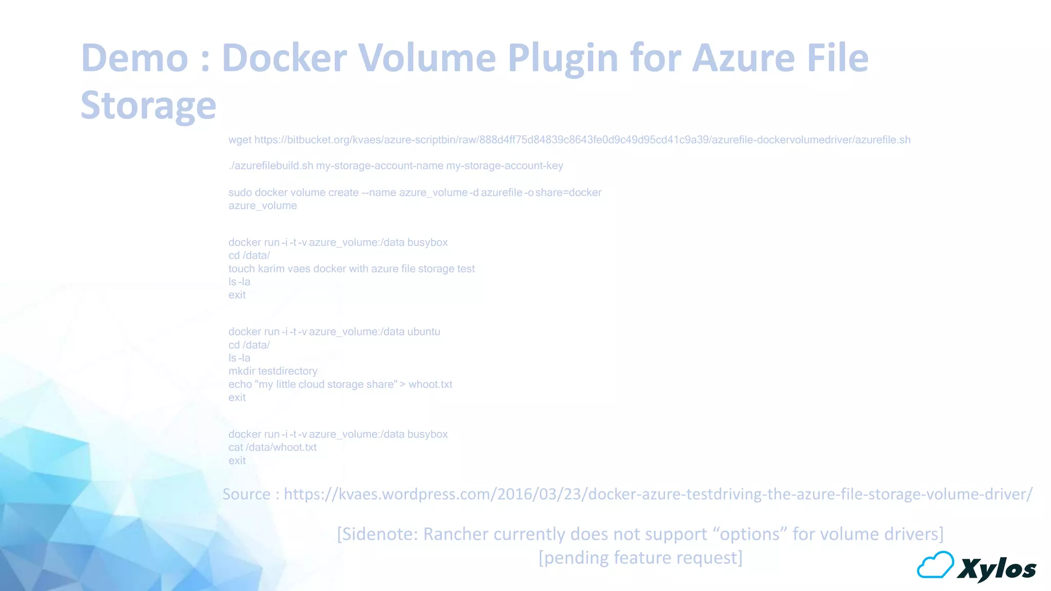 Demo : Docker Volume Plugin for Azure File
Storage
wget https://bitbucket.org/kvaes/azure-scriptbin/raw/888d4ff75d84839c8643fe0d9c49d95cd41c9a39/azurefile-dockervolumedriver/azurefile.sh
./azurefilebuild.sh my-storage-account-name my-storage-account-key
sudo docker volume create --name azure_volume-d azurefile-oshare=docker
azure_volume
docker run -i -t -v azure_volume:/data busybox
cd /data/
touch karim vaes docker with azure file storage test
ls -la
exit
docker run -i -t -v azure_volume:/data ubuntu
cd /data/
ls -la
mkdir testdirectory
echo "my little cloud storage share" > whoot.txt
exit
docker run -i -t -v azure_volume:/data busybox
cat /data/whoot.txt
exit
Source : https://kvaes.wordpress.com/2016/03/23/docker-azure-testdriving-the-azure-file-storage-volume-driver/
[Sidenote: Rancher currently does not support “options” for volume drivers]
[pending feature request]
 