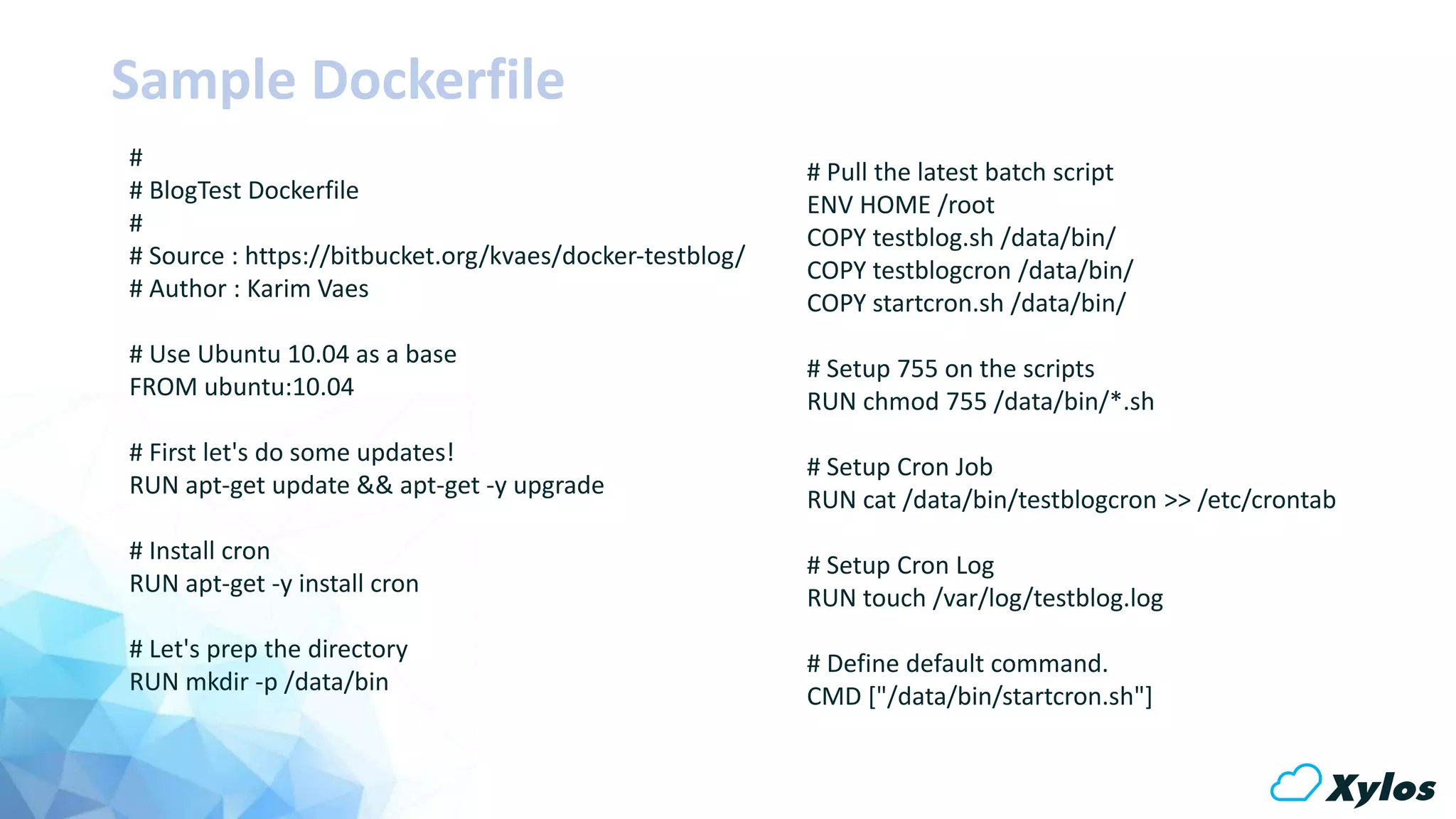 Sample Dockerfile
# Pull the latest batch script
ENV HOME /root
COPY testblog.sh /data/bin/
COPY testblogcron /data/bin/
COPY startcron.sh /data/bin/
# Setup 755 on the scripts
RUN chmod 755 /data/bin/*.sh
# Setup Cron Job
RUN cat /data/bin/testblogcron >> /etc/crontab
# Setup Cron Log
RUN touch /var/log/testblog.log
# Define default command.
CMD ["/data/bin/startcron.sh"]
#
# BlogTest Dockerfile
#
# Source : https://bitbucket.org/kvaes/docker-testblog/
# Author : Karim Vaes
# Use Ubuntu 10.04 as a base
FROM ubuntu:10.04
# First let's do some updates!
RUN apt-get update && apt-get -y upgrade
# Install cron
RUN apt-get -y install cron
# Let's prep the directory
RUN mkdir -p /data/bin
 