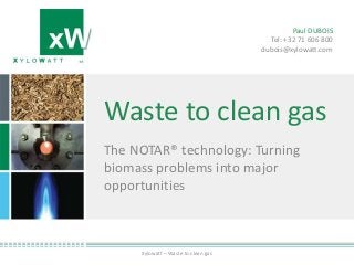 Waste to clean gas
The NOTAR® technology: Turning
biomass problems into major
opportunities
Xylowatt – Waste to clean gas
Paul DUBOIS
Tel: +32 71 606 800
dubois@xylowatt.com
 