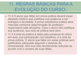  11.4 O aluno que faltar em prova prática deverá trazer
atestado médico que justifique sua ausência a ser
entregue à faculdade. A prova substitutiva prática será
marcada conforme determinação do professor
responsável pela disciplina. Caso o aluno não justifique
sua ausência, sua nota de prática será zero.
 11.5 A nota da prática é dada pela presença do aluno
em aula, sua participação nos trabalhos, e a nota da
prova prática. O aluno que faltar em aulas práticas sem
justificativa adequada segundo o estatuto da
Universidade, terá sua nota devidamente reduzida de
acordo com o número de suas faltas.
 