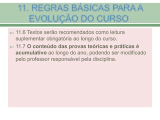  11.6 Textos serão recomendados como leitura
suplementar obrigatória ao longo do curso.
 11.7 O conteúdo das provas teóricas e práticas é
acumulativo ao longo do ano, podendo ser modificado
pelo professor responsável pela disciplina.
 