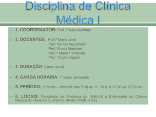  1. COORDENADOR: Prof. Paulo Alambert
 2. DOCENTES: Prof.ª Maria José
Prof. Renan Agustinelli
Prof. Paulo Alambert
Prof.a Maria Fernanda
Prof. Virgílio Aguiar
 3. DURAÇÃO: Curso anual
 4. CARGA HORÁRIA: 7 horas semanais
 5. PERÍODO: 2a feiras – Horário: das 8:00 às 11: 30 h. e 13:30 às 17:00 hs
 6. LOCAIS: Faculdade de Medicina da UNILUS e Enfermaria de Clínica
Médica do Hospital Guilherme Álvaro (AMB-HGA).
 