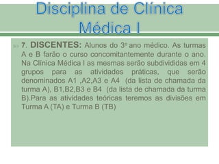  7. DISCENTES: Alunos do 3o ano médico. As turmas
A e B farão o curso concomitantemente durante o ano.
Na Clínica Médica l as mesmas serão subdivididas em 4
grupos para as atividades práticas, que serão
denominados A1 ,A2,A3 e A4 (da lista de chamada da
turma A), B1,B2,B3 e B4 (da lista de chamada da turma
B).Para as atividades teóricas teremos as divisões em
Turma A (TA) e Turma B (TB)
 
