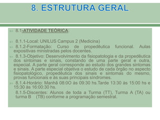  8.1-ATIVIDADE TEÓRICA:
 8.1.1-Local: UNILUS Campus 2 (Medicina)
 8.1.2-Formatação: Curso de propedêutica funcional. Aulas
expositivas ministradas pelos docentes.
 8.1.3-Objetivo: Desenvolvimento da fisiopatologia e da propedêutica
dos sintomas e sinais, constando de uma parte geral e outra,
especial. A parte geral corresponde ao estudo dos grandes sintomas
e sinais. A parte especial objetiva o estudo de cada órgão no aspecto
fisiopatológico, propedêutica dos sinais e sintomas do mesmo,
provas funcionais e às suas principais síndromes.
 8.1.4-Horário: Manhã 08:0O às 09:30 hs.Tarde 13:30 às 15:00 hs e
15:30 às 16:00:30 hs.
8.1.5-Discentes: Alunos de toda a Turma (TT), Turma A (TA) ou
turma B (TB) conforme a programação semestral.
 