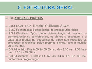  8.3- ATIVIDADE PRÁTICA:
 8.3.1-Local –HGA- Hospital Guilherme Álvaro
 8.3.2-Formatação: Semiotécnica da propedêutica física
 8.3.3-Objetivos: Após breve sistematização do assunto e
demonstração da semiotécnica, os alunos a executam, e a
cada aula prática na sequencia do curso são repetidos os
processos e técnicas pelos próprios alunos, com a revisão
geral no final.
 8.3.4-Horário: Das 8:00 às 09:30 hs., das 9:30 as 11:00 hs e
das 13:30 às 15:00 hs
 8.3.5-Discentes: Turmas: A1, A2, A3, A4 ou B1, B2, B3, B4,
conforme a programação.
 