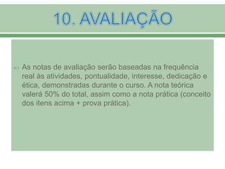  As notas de avaliação serão baseadas na frequência
real às atividades, pontualidade, interesse, dedicação e
ética, demonstradas durante o curso. A nota teórica
valerá 50% do total, assim como a nota prática (conceito
dos itens acima + prova prática).
 