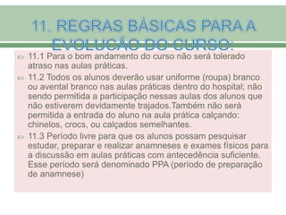  11.1 Para o bom andamento do curso não será tolerado
atraso nas aulas práticas.
 11.2 Todos os alunos deverão usar uniforme (roupa) branco
ou avental branco nas aulas práticas dentro do hospital; não
sendo permitida a participação nessas aulas dos alunos que
não estiverem devidamente trajados.Também não será
permitida a entrada do aluno na aula prática calçando:
chinelos, crocs, ou calçados semelhantes.
 11.3 Período livre para que os alunos possam pesquisar
estudar, preparar e realizar anamneses e exames físicos para
a discussão em aulas práticas com antecedência suficiente.
Esse período será denominado PPA (período de preparação
de anamnese)
 