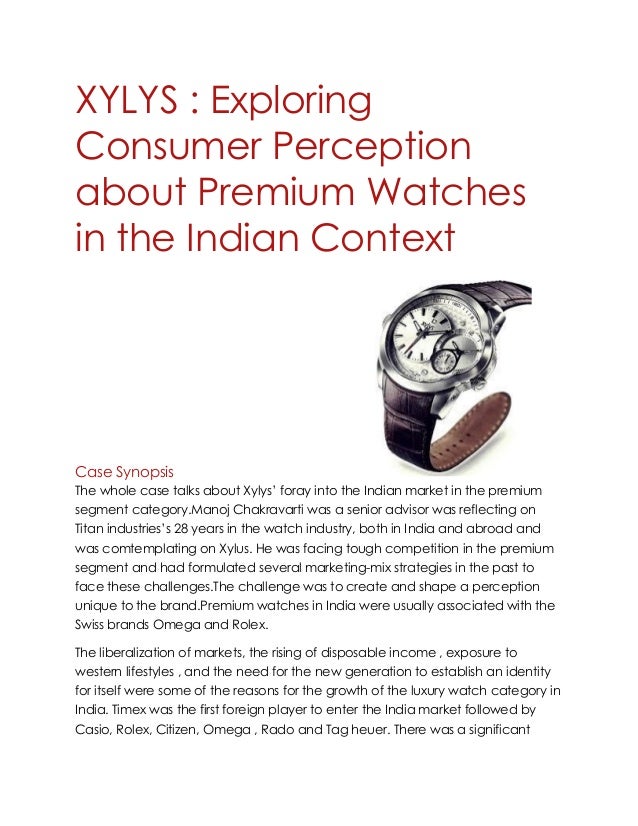 XYLYS : Exploring
Consumer Perception
about Premium Watches
in the Indian Context
Case Synopsis
The whole case talks about Xylys’ foray into the Indian market in the premium
segment category.Manoj Chakravarti was a senior advisor was reflecting on
Titan industries’s 28 years in the watch industry, both in India and abroad and
was comtemplating on Xylus. He was facing tough competition in the premium
segment and had formulated several marketing-mix strategies in the past to
face these challenges.The challenge was to create and shape a perception
unique to the brand.Premium watches in India were usually associated with the
Swiss brands Omega and Rolex.
The liberalization of markets, the rising of disposable income , exposure to
western lifestyles , and the need for the new generation to establish an identity
for itself were some of the reasons for the growth of the luxury watch category in
India. Timex was the first foreign player to enter the India market followed by
Casio, Rolex, Citizen, Omega , Rado and Tag heuer. There was a significant
 
