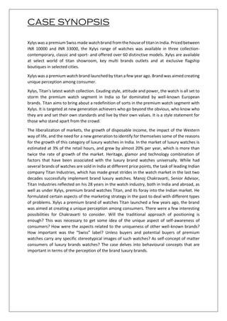 CASE SYNOPSIS
Xylys was a premium Swiss made watch brand from the house of titan in India. Priced between
INR 10000 and INR 33000, the Xylys range of watches was available in three collection-
contemporary, classic and sport- and offered over 60 distinctive models. Xylys are available
at select world of titan showroom, key multi brands outlets and at exclusive flagship
boutiques in selected cities.
Xylys was a premium watch brand launched by titan a few year ago. Brand was aimed creating
unique perception among consumer.
Xylys, Titan's latest watch collection. Exuding style, attitude and power, the watch is all set to
storm the premium watch segment in India so far dominated by well-known European
brands. Titan aims to bring about a redefinition of sorts in the premium watch segment with
Xylys. It is targeted at new generation achievers who go beyond the obvious, who know who
they are and set their own standards and live by their own values. It is a style statement for
those who stand apart from the crowd.
The liberalization of markets, the growth of disposable income, the impact of the Western
way of life, and the need for a new generation to identify for themselves some of the reasons
for the growth of this category of luxury watches in India. In the market of luxury watches is
estimated at 3% of the retail hours, and grew by almost 20% per year, which is more than
twice the rate of growth of the market. Heritage, glamor and technology combination of
factors that have been associated with the luxury brand watches universally. While had
several brands of watches are sold in India at different price points, the task of leading Indian
company Titan Industries, which has made great strides in the watch market in the last two
decades successfully implement brand luxury watches. Manoj Chakravarti, Senior Advisor,
Titan Industries reflected on his 28 years in the watch industry, both in India and abroad, as
well as under Xylys, premium brand watches Titan, and its foray into the Indian market. He
formulated certain aspects of the marketing strategy in the past to deal with different types
of problems. Xylys a premium brand of watches Titan launched a few years ago, the brand
was aimed at creating a unique perception among consumers. There were a few interesting
possibilities for Chakravarti to consider. Will the traditional approach of positioning is
enough? This was necessary to get some idea of the unique aspect of self-awareness of
consumers? How were the aspects related to the uniqueness of other well-known brands?
How important was the “Swiss” label? Unless buyers and potential buyers of premium
watches carry any specific stereotypical images of such watches? As self-concept of matter
consumers of luxury brands watches? The case delves into behavioural concepts that are
important in terms of the perception of the brand luxury brands.
 