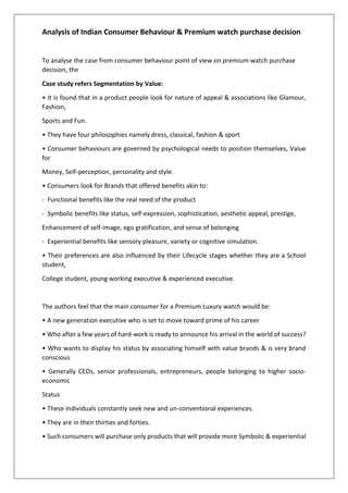 Analysis of Indian Consumer Behaviour & Premium watch purchase decision
To analyse the case from consumer behaviour point of view on premium watch purchase
decision, the
Case study refers Segmentation by Value:
• It is found that in a product people look for nature of appeal & associations like Glamour,
Fashion,
Sports and Fun.
• They have four philosophies namely dress, classical, fashion & sport
• Consumer behaviours are governed by psychological needs to position themselves, Value
for
Money, Self-perception, personality and style.
• Consumers look for Brands that offered benefits akin to:
- Functional benefits like the real need of the product
- Symbolic benefits like status, self-expression, sophistication, aesthetic appeal, prestige,
Enhancement of self-image, ego gratification, and sense of belonging
- Experiential benefits like sensory pleasure, variety or cognitive simulation.
• Their preferences are also influenced by their Lifecycle stages whether they are a School
student,
College student, young working executive & experienced executive.
The authors feel that the main consumer for a Premium Luxury watch would be:
• A new generation executive who is set to move toward prime of his career
• Who after a few years of hard-work is ready to announce his arrival in the world of success?
• Who wants to display his status by associating himself with value brands & is very brand
conscious
• Generally CEOs, senior professionals, entrepreneurs, people belonging to higher socio-
economic
Status
• These individuals constantly seek new and un-conventional experiences.
• They are in their thirties and forties.
• Such consumers will purchase only products that will provide more Symbolic & experiential
 