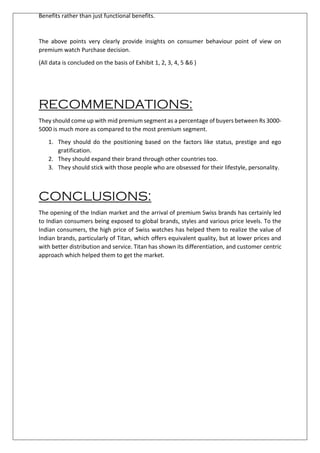 Benefits rather than just functional benefits.
The above points very clearly provide insights on consumer behaviour point of view on
premium watch Purchase decision.
(All data is concluded on the basis of Exhibit 1, 2, 3, 4, 5 &6 )
RECOMMENDATIONS:
They should come up with mid premium segment as a percentage of buyers between Rs 3000-
5000 is much more as compared to the most premium segment.
1. They should do the positioning based on the factors like status, prestige and ego
gratification.
2. They should expand their brand through other countries too.
3. They should stick with those people who are obsessed for their lifestyle, personality.
CONCLUSIONS:
The opening of the Indian market and the arrival of premium Swiss brands has certainly led
to Indian consumers being exposed to global brands, styles and various price levels. To the
Indian consumers, the high price of Swiss watches has helped them to realize the value of
Indian brands, particularly of Titan, which offers equivalent quality, but at lower prices and
with better distribution and service. Titan has shown its differentiation, and customer centric
approach which helped them to get the market.
 