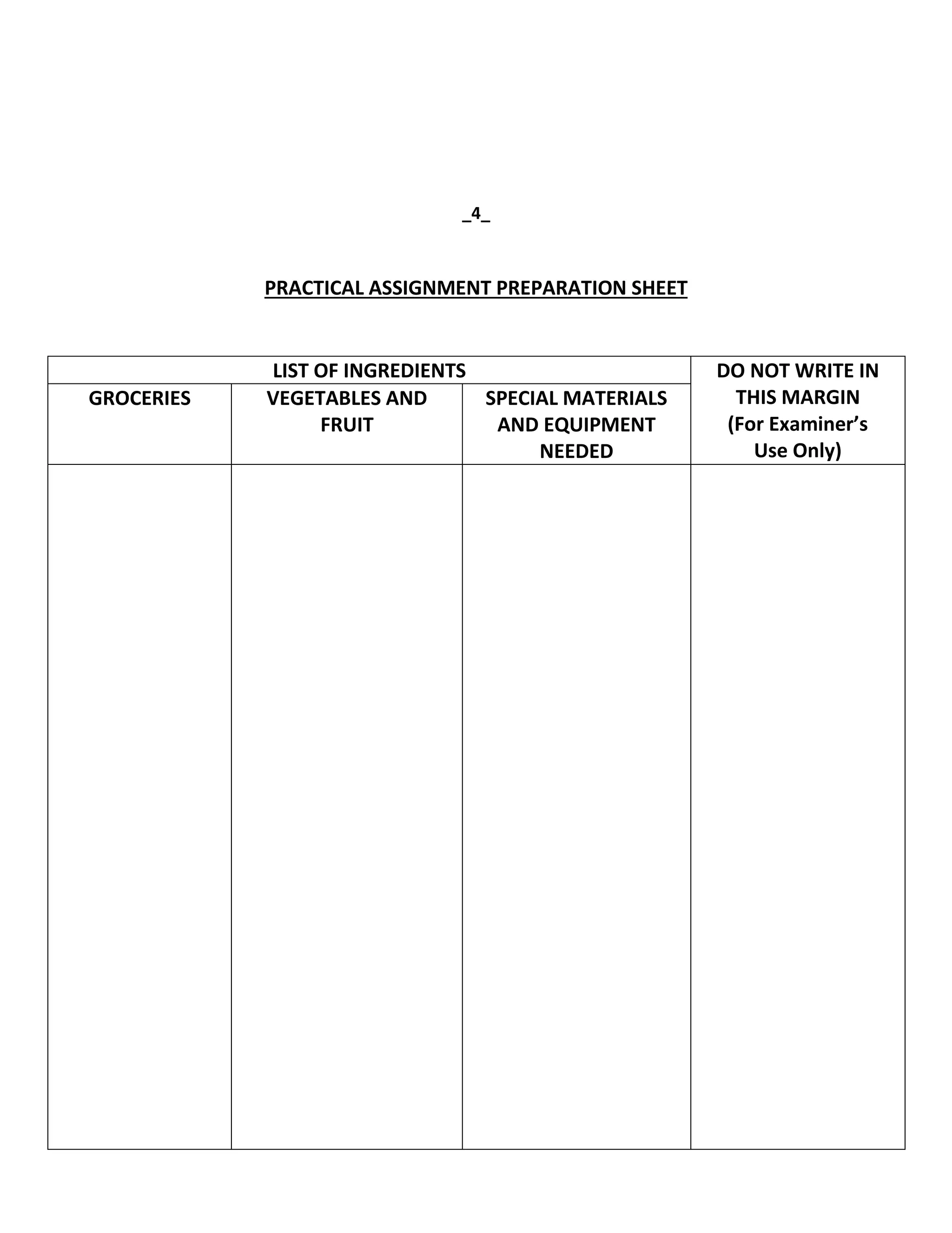 _4_
PRACTICAL ASSIGNMENT PREPARATION SHEET
LIST OF INGREDIENTS DO NOT WRITE IN
THIS MARGIN
(For Examiner’s
Use Only)
GROCERIES VEGETABLES AND
FRUIT
SPECIAL MATERIALS
AND EQUIPMENT
NEEDED
