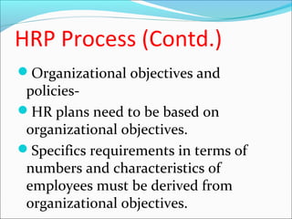 HRP Process (Contd.)
Organizational objectives and
policies-
HR plans need to be based on
organizational objectives.
Specifics requirements in terms of
numbers and characteristics of
employees must be derived from
organizational objectives.
 