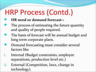 HRP Process (Contd.)
 HR need or demand forecast-:
 The process of estimating the future quantity
and quality of people required.
 The basis of forecast will be annual budget and
long term corporate plans.
 Demand forecasting must consider several
factors like
i. Internal (Budget constraints, employee
separations, production level etc.)
ii. External (Competition, laws, change in
technology).
 