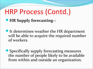 HRP Process (Contd.)
HR Supply forecasting-:
It determines weather the HR department
will be able to acquire the required number
of workers.
Specifically supply forecasting measures
the number of people likely to be available
from within and outside an organization.
 