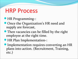 HRP Process
HR Programming-:
Once the Organization’s HR need and
supply are forecast,
Then vacancies can be filled by the right
employee at the right time.
HR Plan Implementation-:
Implementation requires converting an HR
plans into action. (Recruitment, Training,
etc.)
 