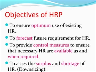 Objectives of HRP
To ensure optimum use of existing
HR.
To forecast future requirement for HR.
To provide control measures to ensure
that necessary HR are available as and
when required.
To asses the surplus and shortage of
HR. (Downsizing).
 