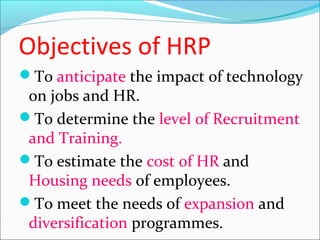 Objectives of HRP
To anticipate the impact of technology
on jobs and HR.
To determine the level of Recruitment
and Training.
To estimate the cost of HR and
Housing needs of employees.
To meet the needs of expansion and
diversification programmes.
 