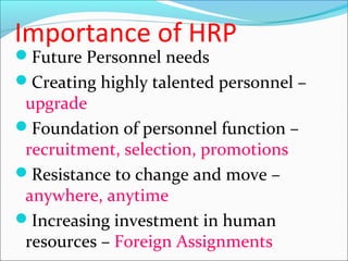 Importance of HRP
Future Personnel needs
Creating highly talented personnel –
upgrade
Foundation of personnel function –
recruitment, selection, promotions
Resistance to change and move –
anywhere, anytime
Increasing investment in human
resources – Foreign Assignments
 