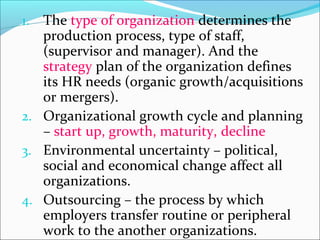 1. The type of organization determines the
production process, type of staff,
(supervisor and manager). And the
strategy plan of the organization defines
its HR needs (organic growth/acquisitions
or mergers).
2. Organizational growth cycle and planning
– start up, growth, maturity, decline
3. Environmental uncertainty – political,
social and economical change affect all
organizations.
4. Outsourcing – the process by which
employers transfer routine or peripheral
work to the another organizations.
 
