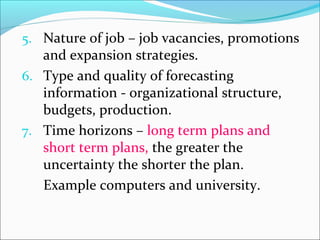 5. Nature of job – job vacancies, promotions
and expansion strategies.
6. Type and quality of forecasting
information - organizational structure,
budgets, production.
7. Time horizons – long term plans and
short term plans, the greater the
uncertainty the shorter the plan.
Example computers and university.
 