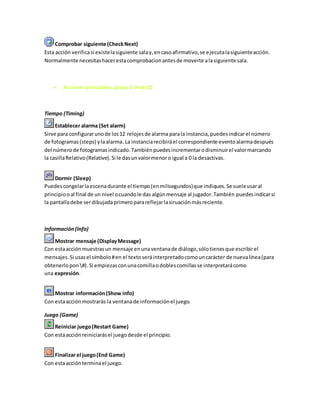 Comprobar siguiente (CheckNext)
Esta acción verificasi existelasiguiente salay,encasoafirmativo,se ejecutalasiguienteacción.
Normalmente necesitashacerestacomprobacionantesde moverte alasiguiente sala.
Accionesprincipales,grupo 2 (main2)
Tiempo (Timing)
Establecer alarma (Set alarm)
Sirve para configurarunode los12 relojesde alarma parala instancia,puedesindicarel número
de fotogramas(steps) ylaalarma. La instanciarecibiráel correspondiente eventoalarmadespués
del númerode fotogramasindicado.Tambiénpuedesincrementarodisminuirel valormarcando
la casillaRelativo(Relative).Si le dasunvalormenoro igual a 0 la desactivas.
Dormir (Sleep)
Puedescongelarlaescenadurante el tiempo(enmilisegundos)que indiques.Se sueleusaral
principiooal final de un nivel ocuandole das algúnmensaje al jugador.También puedesindicarsi
la pantalladebe serdibujadaprimeroparareflejarlasiruaciónmásreciente.
Información(Info)
Mostrar mensaje (DisplayMessage)
Con estaacciónmuestrasun mensaje enunaventanade diálogo,sólotienesque escribirel
mensajes.Si usasel símbolo#en el textoseráinterpretadocomouncarácter de nuevalínea(para
obtenerlopon #).Si empiezasconunacomillaodoblescomillasse interpretarácomo
una expresión.
Mostrar información(Show info)
Con estaacciónmostrarás la ventanade informaciónel juego.
Juego (Game)
Reiniciar juego(Restart Game)
Con estaacciónreiniciarásel juegodesde el principio.
Finalizar el juego(End Game)
Con estaacciónterminael juego.
 