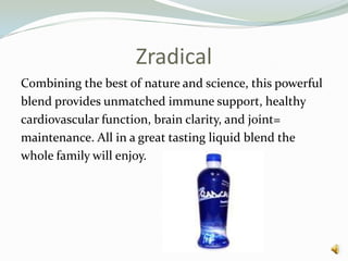 ZradicalCombining the best of nature and science, this powerfulblend provides unmatched immune support, healthycardiovascular function, brain clarity, and joint=maintenance. All in a great tasting liquid blend thewhole family will enjoy. 