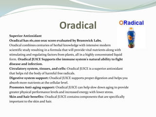 Oradical Superior Antioxidant Oradical has 161,000 orac score evaluated by Brunswick Labs. Oradical combines centuries of herbal knowledge with intensive modernscientific study resulting in a formula that will provide vital nutrients along withstimulating and regulating factors from plants, all in a highly concentrated liquidform. Oradical JUICE Supports the immune system&apos;s natural ability to fightdisease and infection. Circulatory system, tissues, and cells: Oradical JUICE is a superior antioxidantthat helps rid the body of harmful free radicals. Digestive system support: Oradical JUICE supports proper digestion and helps youabsorb more nutrients at the cellular level. Promotes Anti-aging support: Oradical JUICE can help slow down aging to providegreater physical performance levels and increased energy with lower stress. Skin and hair benefits: Oradical JUICE contains components that are specificallyimportant to the skin and hair. 