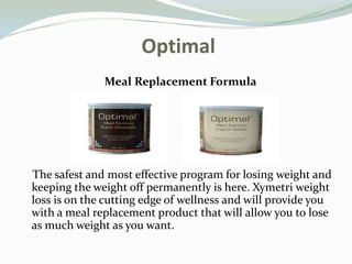  Optimal Meal Replacement Formula     The safest and most effective program for losing weight and keeping the weight off permanently is here. Xymetri weight loss is on the cutting edge of wellness and will provide you with a meal replacement product that will allow you to lose as much weight as you want. 