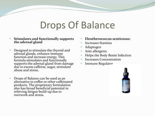 Drops Of BalanceStimulates and functionally supports the adrenal gland Designed to stimulate the thyroid and adrenal glands, enhance immune function and increase energy. This formula stimulates and functionally supports the adrenal gland from damage due to excess caffeine, sugar, stimulant abuse and stress. Drops of Balance can be used as an alternative to coffee or other caffeinated products. The proprietary formulation also has broad beneficial potential in relieving fatigue build-up due to overwork and stress. Eleutherococcus senticosus: Increases StaminaAdaptogenAnti-allergenicHelps the Body Resist InfectionIncreases ConcentrationImmune Regulator