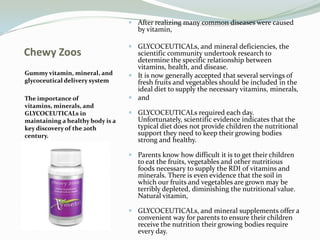 Chewy Zoos Gummy vitamin, mineral, and glycoceutical delivery system The importance of vitamins, minerals, and GLYCOCEUTICALs in maintaining a healthy body is a key discovery of the 20th century. After realizing many common diseases were caused by vitamin, GLYCOCEUTICALs, and mineral deficiencies, the scientific community undertook research to determine the specific relationship between vitamins, health, and disease. It is now generally accepted that several servings of fresh fruits and vegetables should be included in the ideal diet to supply the necessary vitamins, minerals, and GLYCOCEUTICALs required each day. Unfortunately, scientific evidence indicates that the typical diet does not provide children the nutritional support they need to keep their growing bodies strong and healthy. Parents know how difficult it is to get their children to eat the fruits, vegetables and other nutritious foods necessary to supply the RDI of vitamins and minerals. There is even evidence that the soil in which our fruits and vegetables are grown may be terribly depleted, diminishing the nutritional value. Natural vitamin, GLYCOCEUTICALs, and mineral supplements offer a convenient way for parents to ensure their children receive the nutrition their growing bodies require every day. 