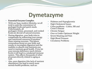 DymetazymeEssential Enzyme Complex With our busy modern lifestyles, we all tend to seek the convenience of packaged foods and quick meals. Unfortunately, all packaged, frozen, processed, and cooked foods are devoid of natural enzymes. During digestion, your body tries to compensate by redirecting your energy and nutritional resources to produce these missing enzymes. This places tremendous stress on your body and results in incomplete digestion and the inability to absorb vital nutrients you need to maintain good health. If you let your enzyme deficiency reach chronic levels it will lead to a weakened immune system. This affects thousands of other processes directly related to aging as well. Also, poor digestion (the lack of nutrient absorption) can lead to much more serious health problems, such as: Diabetes and HypoglycemiaHigh Cholesterol IssuesColon problems - Colitis, IBS and Crone&apos;s DiseaseChronic FatigueOver or Under Optimum WeightSevere bloating and PainHigh Blood PressureCirculatory Problems