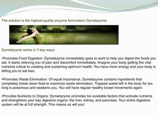 The solution is the highest-quality enzyme formulation Dymetazyme. Dymetazyme works in 3 key ways:Promotes Food Digestion: Dymetazyme immediately goes to work to help you digest the foods you eat. It starts relieving you of pain and discomfort immediately. Imagine your body getting the vital nutrients critical to creating and sustaining optimum health. You have more energy and your body is telling you to eat less.