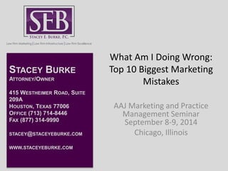 What Am I Doing Wrong: 
Top 10 Biggest Marketing 
Mistakes 
AAJ Marketing and Practice 
Management Seminar 
September 8-9, 2014 
Chicago, Illinois 
STACEY BURKE 
ATTORNEY/OWNER 
415 WESTHEIMER ROAD, SUITE 
209A 
HOUSTON, TEXAS 77006 
OFFICE (713) 714-8446 
FAX (877) 314-9990 
STACEY@STACEYEBURKE.COM 
WWW.STACEYEBURKE.COM 
 