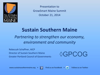 Presentation to 
GrowSmart Maine Summit 
October 21, 2014 
Sustain Southern Maine 
Partnering to strengthen our economy, 
environment and community 
Rebeccah Schaffner, AICP 
Director of Sustain Southern Maine 
Greater Portland Council of Governments 
◊GPCOG 
www.sustainsouthernmaine.org • Find us on FaceBook • Follow us on Twitter 
 