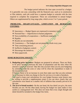 www.drjayeshpatidar.blogspot.com
The budget period indicates the time span covered by a budget.
It is generally one year, coinciding with the financial year, such as in construction
or film industry, each job could have a separate budget to coincide with the time
required to complete the assignment. These are consolidated in annual budget.
Others are supplemented by long range plan, which covers 3 to 5 years period.
PROBLEMS, DISADVANTAGES, LIMITATION OR BUDGETARY
CONTROL:-
 Inaccuracy---- Budget figures are expressed in monetary terms.
 Personal bias---- Imperfection in human judgments.
 Non-availability of cooperation---- Inefficient employee.
 Rigidity
 Results are not attainable.
 Consistency---- The budgets are not prepared a fresh every year.
 Time consuming process.
 Ineffective budgetary control.
 Discourage the initiatives.
 More paperwork.
SOME BUDGETING ISSUES:-
1. Budgeting price increases:- Budgets are prepared in advance. There are likely
to be price increases between the time of preparation and the time when the
amount is spent or received. Take this into account when you do your budgeting
by estimating what the costs or value will be when the expenditure is made or
the income received.
If there is likely to be an increase in costs then make sure that you also estimate
for an increase in what you charge in fees for services or in sales of products.
You need to keep your calculations for your budget because some donors may
be willing to provide a supplementary grant if you can show clearly that you
calculations were based on a smaller rate of inflation than actually proved to be
the case.
2. The level of detail needed:- On the one hand, the less detail you give, the more
flexible you are. On the other hand, leaving the budget too open makes it less
useful as a management tool. This does not mean that every single thought and
detail should be included in the budget line items.
 