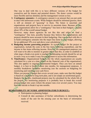 www.drjayeshpatidar.blogspot.com
One way to deal with this is to have different versions of the budget for
yourselves and for donors and potential donors. The donor version would be
more flexible and less detailed, and the management version so less.
3. Contingency amounts:- A contingency amount is an amount that you put aside
to deal with unforeseen events. While budgets should be informed guesses, there
is still an element of ―guessing‖ in them. The future is uncertain and
organisations and projects have to survive in uncertain times. Because of this,
some organisations allow for a ―contingency‖ line item in their budgets – usually
about 10% of the overall annual budget.
However, many donor agencies do not like this and refuse to fund a
―contingency‖ line item, possibly because they believe that organisations and
projects should be more accurate in their budgeting. One way to deal with this is
to build contingency amounts into the major line items in your budget, allowing
for an additional 10% over and above your calculations.
4. Budgeting income generating projects:- In overall budget for the project or
organisation, include the costs in the line items reflecting expenditure, and the
income in line items reflecting income. However, for management purposes you
will want to be able to monitor in greater detail than this, in order to establish at
what stage a break-even point is reached. Bookkeeping records should be set up
in such a way as to make it easy for management to access this information.
5. Timeframes:- Organisational budgets (for the whole organisation) are usually
calculated for a year at a time (based on the financial year of the organisation).
This also applies to ongoing departmental budgets. Once you have an annual
budget, it is best to break it down into months, for management purposes. A
monthly breakdown facilitates monitoring (see the sections on budgeting for
monitoring and watching your cash flow).
When you present a budget that covers several years, make sure that this budget
is based on a medium-to long-term plan, and is not simply an uninformed guess.
Budgets for specific, timebound projects may be calculated for the whole life of
the project. For monitoring purposes it is probably best to break this overall
project budget into years (where the project runs over several years). You may
then also decide to break it up into months.
RESPONSIBILITY OF NURSE ADMINISTRATOR IN BUDGET:-
 Participation in planning budget.
 Consult & take assistance of his/her subordinates in determining the
needs of the unit for the ensuing year on the basis of information
received.
 