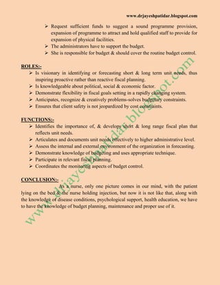 www.drjayeshpatidar.blogspot.com
 Request sufficient funds to suggest a sound programme provision,
expansion of programme to attract and hold qualified staff to provide for
expansion of physical facilities.
 The administrators have to support the budget.
 She is responsible for budget & should cover the routine budget control.
ROLES:-
 Is visionary in identifying or forecasting short & long term unit needs, thus
inspiring proactive rather than reactive fiscal planning.
 Is knowledgeable about political, social & economic factor.
 Demonstrate flexibility in fiscal goals setting in a rapidly changing system.
 Anticipates, recognize & creatively problems-solves budgetary constraints.
 Ensures that client safety is not jeopardized by cost constraints.
FUNCTIONS:-
 Identifies the importance of, & develops short & long range fiscal plan that
reflects unit needs.
 Articulates and documents unit needs effectively to higher administrative level.
 Assess the internal and external environment of the organization in forecasting.
 Demonstrate knowledge of budgeting and uses appropriate technique.
 Participate in relevant fiscal planning.
 Coordinates the monitoring aspects of budget control.
CONCLUSION:-
As a nurse, only one picture comes in our mind, with the patient
lying on the bed & the nurse holding injection, but now it is not like that, along with
the knowledge of disease conditions, psychological support, health education, we have
to have the knowledge of budget planning, maintenance and proper use of it.
 