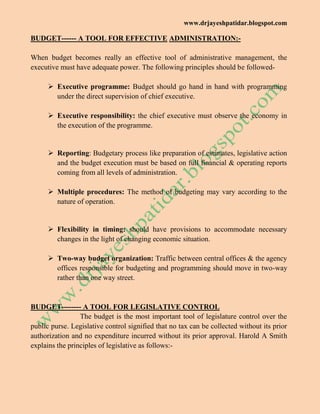 www.drjayeshpatidar.blogspot.com
BUDGET------ A TOOL FOR EFFECTIVE ADMINISTRATION:-
When budget becomes really an effective tool of administrative management, the
executive must have adequate power. The following principles should be followed-
 Executive programme: Budget should go hand in hand with programming
under the direct supervision of chief executive.
 Executive responsibility: the chief executive must observe the economy in
the execution of the programme.
 Reporting: Budgetary process like preparation of estimates, legislative action
and the budget execution must be based on full financial & operating reports
coming from all levels of administration.
 Multiple procedures: The method of budgeting may vary according to the
nature of operation.
 Flexibility in timing: should have provisions to accommodate necessary
changes in the light of changing economic situation.
 Two-way budget organization: Traffic between central offices & the agency
offices responsible for budgeting and programming should move in two-way
rather than one way street.
BUDGET-------- A TOOL FOR LEGISLATIVE CONTROL
The budget is the most important tool of legislature control over the
public purse. Legislative control signified that no tax can be collected without its prior
authorization and no expenditure incurred without its prior approval. Harold A Smith
explains the principles of legislative as follows:-
 