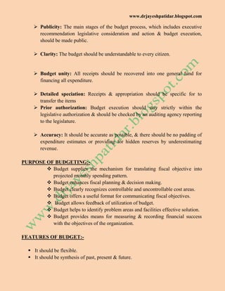 www.drjayeshpatidar.blogspot.com
 Publicity: The main stages of the budget process, which includes executive
recommendation legislative consideration and action & budget execution,
should be made public.
 Clarity: The budget should be understandable to every citizen.
 Budget unity: All receipts should be recovered into one general fund for
financing all expenditure.
 Detailed speciation: Receipts & appropriation should be specific for to
transfer the items
 Prior authorization: Budget execution should stay strictly within the
legislative authorization & should be checked by an auditing agency reporting
to the legislature.
 Accuracy: It should be accurate as possible, & there should be no padding of
expenditure estimates or providing for hidden reserves by underestimating
revenue.
PURPOSE OF BUDGETING:-
 Budget supplies the mechanism for translating fiscal objective into
projected monthly spending pattern.
 Budget enhances fiscal planning & decision making.
 Budget clearly recognizes controllable and uncontrollable cost areas.
 Budget offers a useful format for communicating fiscal objectives.
 Budget allows feedback of utilization of budget.
 Budget helps to identify problem areas and facilities effective solution.
 Budget provides means for measuring & recording financial success
with the objectives of the organization.
FEATURES OF BUDGET:-
 It should be flexible.
 It should be synthesis of past, present & future.
 