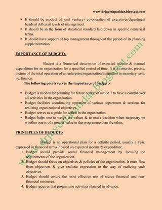www.drjayeshpatidar.blogspot.com
 It should be product of joint venture+ co-operation of executives/department
heads at different levels of management.
 It should be in the form of statistical standard laid down in specific numerical
terms.
 It should have support of top management throughout the period of its planning
supplementation.
IMPORTANCE OF BUDGET:-
Budget is a Numerical description of expected income & planned
expenditure for an organization for a specified period of time. It is a concrete, precise,
picture of the total operation of an enterprise/organization/institution in monetary term,
i.e. finance.
The following points serves the importance of budget:-
 Budget is needed for planning for future course of action 7 to have a control over
all activities in the organization.
 Budget facilities coordinating operation of various department & sections for
realizing organizational objectives.
 Budget serves as a guide for action in the organization.
 Budget helps one to weigh the values & to make decision when necessary on
whether one is of a greater value in the programme than the other.
PRINCIPLES OF BUDGET:-
Budget is an operational plan for a definite period, usually a year,
expressed in financial terms 7 based on expected income & expenditure.
1. Budget should provide sound financial management by focusing on
requirements of the organization.
2. Budget should focus on objectives & policies of the organization. It must flow
from objectives & give realistic expression to the way of realizing such
objectives.
3. Budget should ensure the most effective use of scarce financial and non-
financial resources.
4. Budget requires that programme activities planned in advance.
 