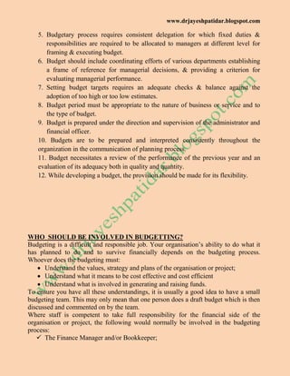 www.drjayeshpatidar.blogspot.com
5. Budgetary process requires consistent delegation for which fixed duties &
responsibilities are required to be allocated to managers at different level for
framing & executing budget.
6. Budget should include coordinating efforts of various departments establishing
a frame of reference for managerial decisions, & providing a criterion for
evaluating managerial performance.
7. Setting budget targets requires an adequate checks & balance against the
adoption of too high or too low estimates.
8. Budget period must be appropriate to the nature of business or service and to
the type of budget.
9. Budget is prepared under the direction and supervision of the administrator and
financial officer.
10. Budgets are to be prepared and interpreted consistently throughout the
organization in the communication of planning process.
11. Budget necessitates a review of the performance of the previous year and an
evaluation of its adequacy both in quality and quantity.
12. While developing a budget, the provision should be made for its flexibility.
WHO SHOULD BE INVOLVED IN BUDGETTING?
Budgeting is a difficult and responsible job. Your organisation‘s ability to do what it
has planned to do and to survive financially depends on the budgeting process.
Whoever does the budgeting must:
 Understand the values, strategy and plans of the organisation or project;
 Understand what it means to be cost effective and cost efficient
 Understand what is involved in generating and raising funds.
To ensure you have all these understandings, it is usually a good idea to have a small
budgeting team. This may only mean that one person does a draft budget which is then
discussed and commented on by the team.
Where staff is competent to take full responsibility for the financial side of the
organisation or project, the following would normally be involved in the budgeting
process:
 The Finance Manager and/or Bookkeeper;
 
