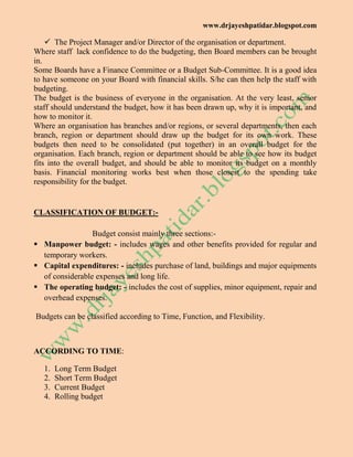 www.drjayeshpatidar.blogspot.com
 The Project Manager and/or Director of the organisation or department.
Where staff lack confidence to do the budgeting, then Board members can be brought
in.
Some Boards have a Finance Committee or a Budget Sub-Committee. It is a good idea
to have someone on your Board with financial skills. S/he can then help the staff with
budgeting.
The budget is the business of everyone in the organisation. At the very least, senior
staff should understand the budget, how it has been drawn up, why it is important, and
how to monitor it.
Where an organisation has branches and/or regions, or several departments, then each
branch, region or department should draw up the budget for its own work. These
budgets then need to be consolidated (put together) in an overall budget for the
organisation. Each branch, region or department should be able to see how its budget
fits into the overall budget, and should be able to monitor its budget on a monthly
basis. Financial monitoring works best when those closest to the spending take
responsibility for the budget.
CLASSIFICATION OF BUDGET:-
Budget consist mainly three sections:-
 Manpower budget: - includes wages and other benefits provided for regular and
temporary workers.
 Capital expenditures: - includes purchase of land, buildings and major equipments
of considerable expenses and long life.
 The operating budget: - includes the cost of supplies, minor equipment, repair and
overhead expenses.
Budgets can be classified according to Time, Function, and Flexibility.
ACCORDING TO TIME:
1. Long Term Budget
2. Short Term Budget
3. Current Budget
4. Rolling budget
 