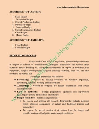 www.drjayeshpatidar.blogspot.com
ACCORDING TO FUNCTION:
1. Sales Budget
2. Production Budget
3. Cost of Production Budget
4. Purchase Budget
5. Personnel budget
6. Capital Expenditure Budget
7. Cash Budget
8. Master Budget
ACCORDING TO FLEXIBILITY:
1. Fixed Budget
2. Flexible Budget
BUDGETTING PROCESS:-
Every head of the office is required to prepare budget estimates
in respect of salaries of establishment, contingent expenditure and various other
expenses, rent of building etc. In hospital requirements in respect of medicines, diet
equipment, hospital contingencies, surgical dressing, clothing, linen etc. are also
needed to be worked out.
For budget preparation will include:-
 Forecasting: - Related to making decisions on purchase, expansion,
advertising, services, working capital needs etc.
 Accounting: - Needed to compare the budget information with actual
accomplishment.
 Lines of authority: - Budget preparation, operation and supervision
need/require clearly defined lines of authority.
 Budget committee: - Needs an organization—
 To receive and approve all forecast, departmental budgets, periodic
report showing comparison of actual and budgeted income and
expenditure.
 To request for special studies of deviations from the budget and
consider revision of budget to meet changed conditions.
 