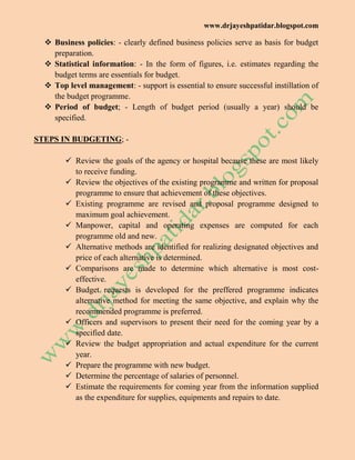 www.drjayeshpatidar.blogspot.com
 Business policies: - clearly defined business policies serve as basis for budget
preparation.
 Statistical information: - In the form of figures, i.e. estimates regarding the
budget terms are essentials for budget.
 Top level management: - support is essential to ensure successful instillation of
the budget programme.
 Period of budget; - Length of budget period (usually a year) should be
specified.
STEPS IN BUDGETING; -
 Review the goals of the agency or hospital because these are most likely
to receive funding.
 Review the objectives of the existing programme and written for proposal
programme to ensure that achievement of these objectives.
 Existing programme are revised and proposal programme designed to
maximum goal achievement.
 Manpower, capital and operating expenses are computed for each
programme old and new.
 Alternative methods are identified for realizing designated objectives and
price of each alternative is determined.
 Comparisons are made to determine which alternative is most cost-
effective.
 Budget requests is developed for the preffered programme indicates
alternative method for meeting the same objective, and explain why the
recommended programme is preferred.
 Officers and supervisors to present their need for the coming year by a
specified date.
 Review the budget appropriation and actual expenditure for the current
year.
 Prepare the programme with new budget.
 Determine the percentage of salaries of personnel.
 Estimate the requirements for coming year from the information supplied
as the expenditure for supplies, equipments and repairs to date.
 