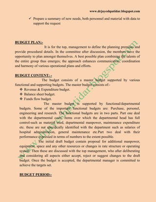 www.drjayeshpatidar.blogspot.com
 Prepare a summary of new needs, both personnel and material with data to
support the request
BUDGET PLAN:-
It is for the top, management to define the planning premises and
provide procedural details. In the committee after discussion, the members have the
opportunity to plan amongst themselves. A best possible plan combining the talents of
the entire group thus emerges; the approach enhances communication, coordination
and harmony of various operational plans and efforts.
BUDGET CONTENT: -
The budget consists of a master budget supported by various
functional and supporting budgets. The master budget consists of:-
 Revenue & Expenditure budget.
 Balance sheet budget.
 Funds flow budget.
The master budget is supported by functional/departmental
budgets. Some of the important functional budgets are: Purchase, personel,
engineering and research. The functional budgets are in two parts. Part one deal
with the departmental costs. Items over which the departmental head has full
control-such as material used, departmental manpower, maintenance expenditure
etc. these are not specifically identified with the department such as salaries of
hospital administration, general maintenance etc.Part two deal with their
performance expressed in terms of numbers to the extent possible.
The initial draft budget contain proposal for additional manpower,
equipment, space and any other resources or changes in rate structure or operating
system. Then these are discussed with the top management, who after deliberating
and considering all aspects either accept, reject or suggest changes to the draft
budget. Once the budget is accepted, the departmental manager is committed to
achieve the targets set.
BUDGET PERIOD:-
 