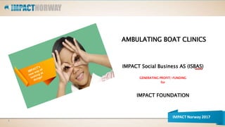 AMBULATING BOAT CLINICS
IMPACT Social Business AS (ISBAS)
GENERATING PROFIT/ FUNDING
for
IMPACT FOUNDATION
1
IMPACT Norway 2017
 